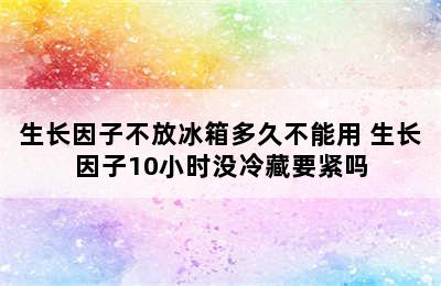 生长因子不放冰箱多久不能用 生长因子10小时没冷藏要紧吗